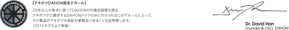 【アキボウDAHON認定デカール】 20年以上の長きに渡ってDAHONの代理店経歴を誇るアキボウがご提供するDAHONバイクのみに付けられるこのデカールによって、その製品がアキボウの保証対象製品であることを証明致します。（2015モデルより実施）